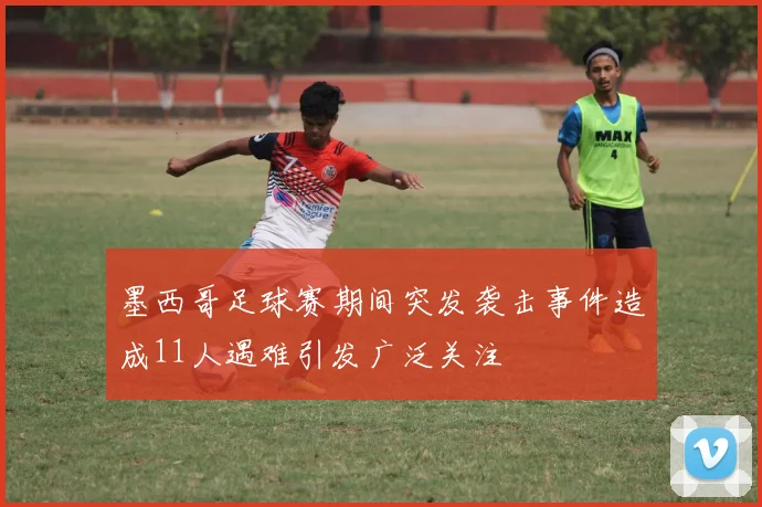 墨西哥足球赛期间突发袭击事件造成11人遇难引发广泛关注