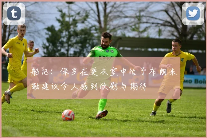 船记：保罗在更衣室中给予布朗米勒建议令人感到欣慰与期待