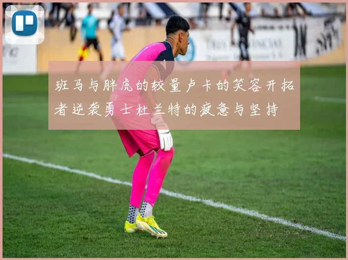 班马与胖虎的较量卢卡的笑容开拓者逆袭勇士杜兰特的疲惫与坚持