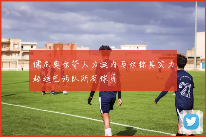 儒尼奥尔等人力挺内马尔称其实力超越巴西队所有球员