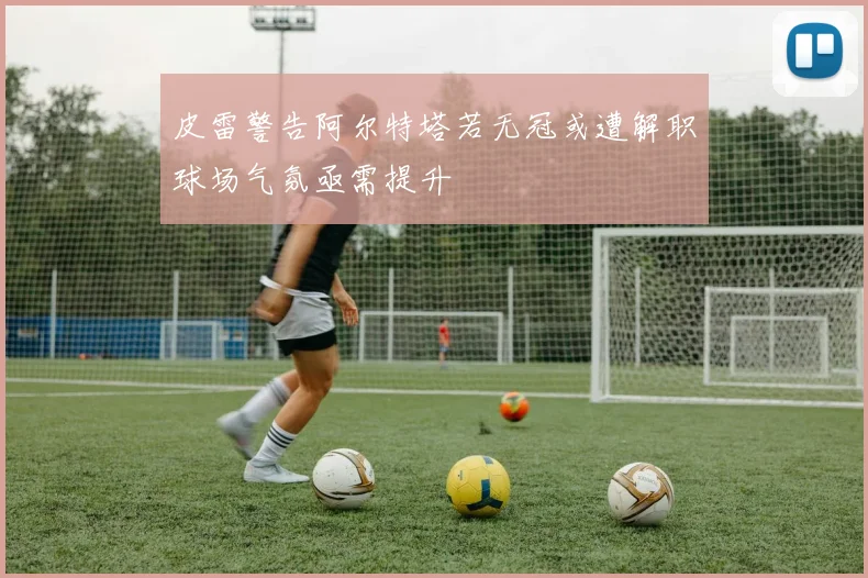 皮雷警告阿尔特塔若无冠或遭解职球场气氛亟需提升