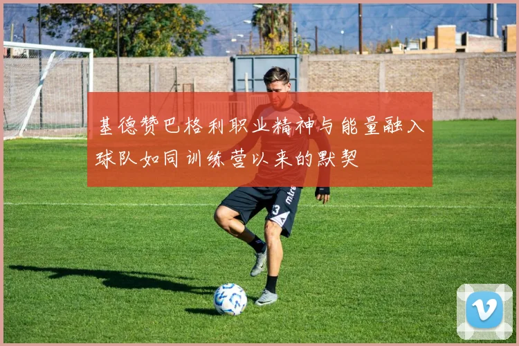 基德赞巴格利职业精神与能量融入球队如同训练营以来的默契
