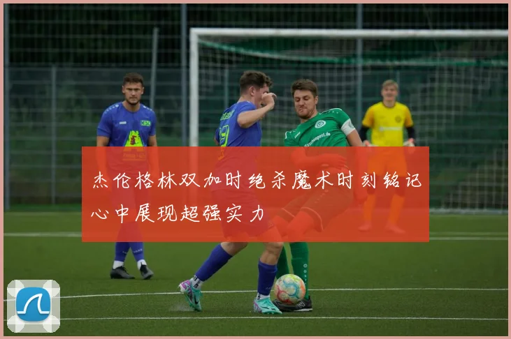 杰伦格林双加时绝杀魔术时刻铭记心中展现超强实力