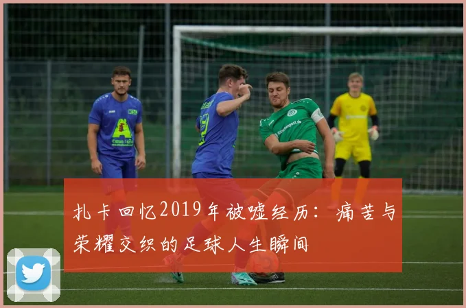 扎卡回忆2019年被嘘经历：痛苦与荣耀交织的足球人生瞬间