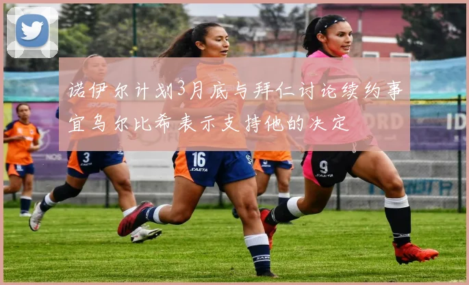 诺伊尔计划3月底与拜仁讨论续约事宜乌尔比希表示支持他的决定