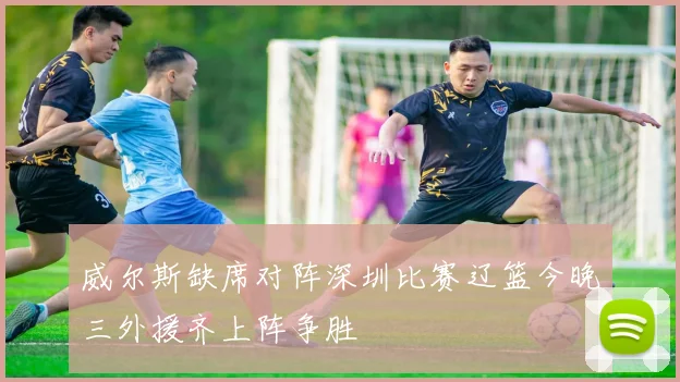 威尔斯缺席对阵深圳比赛辽篮今晚三外援齐上阵争胜