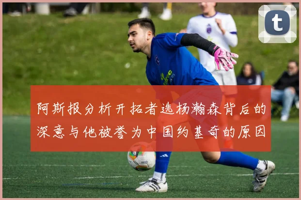 阿斯报分析开拓者选杨瀚森背后的深意与他被誉为中国约基奇的原因