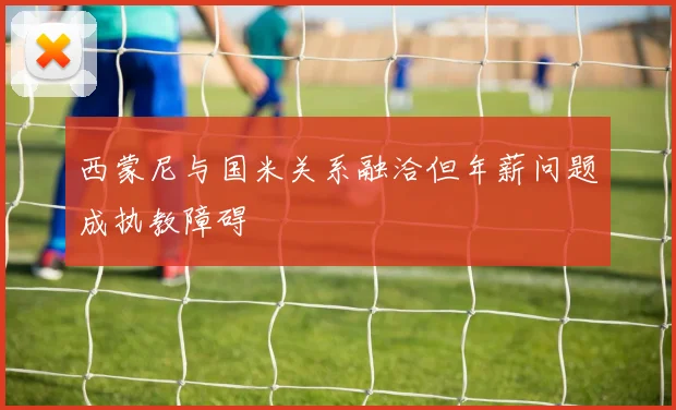 西蒙尼与国米关系融洽但年薪问题成执教障碍
