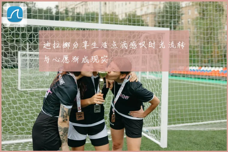 迪拉娜分享生活点滴感叹时光流转与心愿渐成现实
