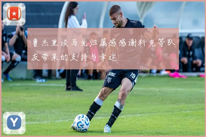 鲁杰里谈马竞归属感感谢科克等队友带来的支持与幸运
